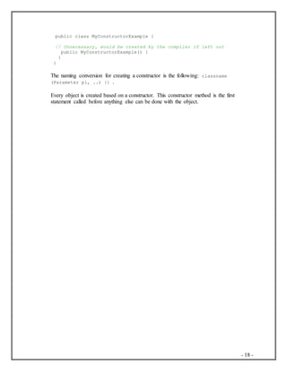 - 18 -
public class MyConstructorExample {
// Unnecessary, would be created by the compiler if left out
public MyConstructorExample() {
}
}
The naming conversion for creating a constructor is the following: classname
(Parameter p1, ..) {} .
Every object is created based on a constructor. This constructor method is the first
statement called before anything else can be done with the object.
 