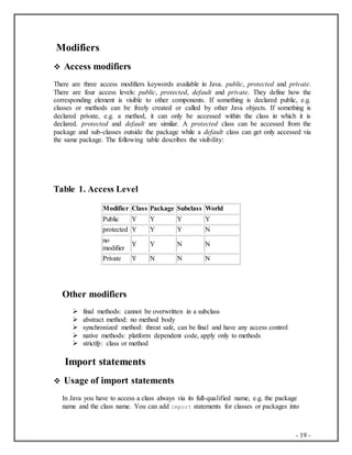 - 19 -
Modifiers
 Access modifiers
There are three access modifiers keywords available in Java. public, protected and private.
There are four access levels: public, protected, default and private. They define how the
corresponding element is visible to other components. If something is declared public, e.g.
classes or methods can be freely created or called by other Java objects. If something is
declared private, e.g. a method, it can only be accessed within the class in which it is
declared. protected and default are similar. A protected class can be accessed from the
package and sub-classes outside the package while a default class can get only accessed via
the same package. The following table describes the visibility:
Table 1. Access Level
Modifier Class Package Subclass World
Public Y Y Y Y
protected Y Y Y N
no
modifier
Y Y N N
Private Y N N N
Other modifiers
 final methods: cannot be overwritten in a subclass
 abstract method: no method body
 synchronized method: threat safe, can be final and have any access control
 native methods: platform dependent code, apply only to methods
 strictfp: class or method
Import statements
 Usage of import statements
In Java you have to access a class always via its full-qualified name, e.g. the package
name and the class name. You can add import statements for classes or packages into
 