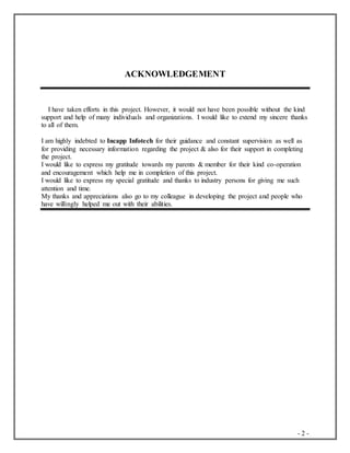 - 2 -
ACKNOWLEDGEMENT
I have taken efforts in this project. However, it would not have been possible without the kind
support and help of many individuals and organizations. I would like to extend my sincere thanks
to all of them.
I am highly indebted to Incapp Infotech for their guidance and constant supervision as well as
for providing necessary information regarding the project & also for their support in completing
the project.
I would like to express my gratitude towards my parents & member for their kind co-operation
and encouragement which help me in completion of this project.
I would like to express my special gratitude and thanks to industry persons for giving me such
attention and time.
My thanks and appreciations also go to my colleague in developing the project and people who
have willingly helped me out with their abilities.
 