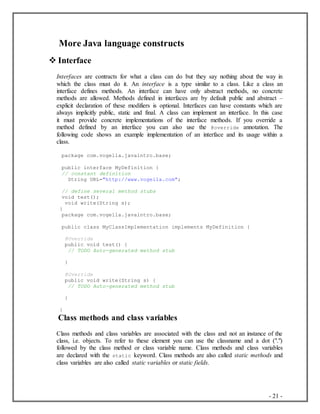 - 21 -
More Java language constructs
 Interface
Interfaces are contracts for what a class can do but they say nothing about the way in
which the class must do it. An interface is a type similar to a class. Like a class an
interface defines methods. An interface can have only abstract methods, no concrete
methods are allowed. Methods defined in interfaces are by default public and abstract –
explicit declaration of these modifiers is optional. Interfaces can have constants which are
always implicitly public, static and final. A class can implement an interface. In this case
it must provide concrete implementations of the interface methods. If you override a
method defined by an interface you can also use the @override annotation. The
following code shows an example implementation of an interface and its usage within a
class.
package com.vogella.javaintro.base;
public interface MyDefinition {
// constant definition
String URL="http://www.vogella.com";
// define several method stubs
void test();
void write(String s);
}
package com.vogella.javaintro.base;
public class MyClassImplementation implements MyDefinition {
@Override
public void test() {
// TODO Auto-generated method stub
}
@Override
public void write(String s) {
// TODO Auto-generated method stub
}
}
Class methods and class variables
Class methods and class variables are associated with the class and not an instance of the
class, i.e. objects. To refer to these element you can use the classname and a dot (".")
followed by the class method or class variable name. Class methods and class variables
are declared with the static keyword. Class methods are also called static methods and
class variables are also called static variables or static fields.
 