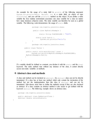 - 22 -
An example for the usage of a static field is println of the following statement:
System.out.println("Hello World"). out is a static field, an object of type
PrintStream, and you call the println() method on this object. If you define a static
variable the Java runtime environment associates one class variable for a class no matter
how many instances (objects) exists. The static variable can therefore be seen as a global
variable. The following code demonstrates the usage of static fields.
package com.vogella.javaintro.base;
public class MyStaticExample {
static String PLACEHOLDER = "TEST";
static void test() {
System.out.println("Hello");
}
}
package com.vogella.javaintro.base;
public class Tester {
public static void main(String[] args) {
System.out.println(MyStaticExample.PLACEHOLDER);
MyStaticExample.test();
}
}
If a variable should be defined as constant, you declare it with the static and the final
keyword. The static method runs without any instance of the class, it cannot directly
access non-static variables or methods.
 Abstract class and methods
A class and method can be declared as abstract. An abstract class can not be directly
instantiated. If a class has at least one method which only contain the declaration of the
method but not the implementation then this class is abstract and can not be
instantiated. Sub-classes need then to define the methods except if they are also declared
as abstract. If a class contains an abstract method it also needs to get defined with the
keyword abstract. The following example shows an abstract class.
package com.vogella.javaintro.base;
public abstract class MyAbstractClass {
abstract double returnDouble();
}
 