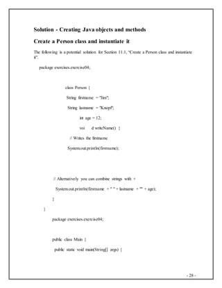 - 28 -
Solution - Creating Java objects and methods
Create a Person class and instantiate it
The following is a potential solution for Section 11.1, “Create a Person class and instantiate
it”.
package exercises.exercise04;
class Person {
String firstname = "Jim";
String lastname = "Knopf";
int age = 12;
voi d writeName() {
// Writes the firstname
System.out.println(firstname);
// Alternatively you can combine strings with +
System.out.println(firstname + " " + lastname + "" + age);
}
}
package exercises.exercise04;
public class Main {
public static void main(String[] args) {
 