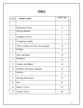 - 3 -
INDEX
S. No TOPIC NAME
PAGE NO.
1 Introduction To Java 4
2
The Java Platform
5
3 Installation Of Java 6
4 Configuring Variable 8
5 Write, Compile And Run a Java Program 10
6
Package
12
7 Class And Object 13
8
Inheritance
14
9 Variable And Method 16
10 Modifiers And Import Statement 19
11
Interface
21
12 Working With Classes 23
13 IDE 27
14 History of Java 41
15 Features of Java 44
 