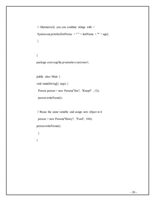 - 30 -
// Alternatively you can combine strings with +
System.out.println(firstName + " " + lastName + "" + age);
}
}
package com.vogella.javastarter.exercises1;
public class Main {
void main(String[] args) {
Person person = new Person("Jim", "Knopf" , 12);
person.writeName();
// Reuse the same variable and assign new object to it
person = new Person("Henry", "Ford", 104);
person.writeName();
}
}
 