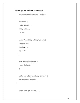 - 31 -
Define getter and setter methods
package com.vogella.javastarter.exercises1;
class Person {
String firstName;
String lastName;
int age;
public Person(String a, String b, int value) {
firstName = a;
lastName = b;
age = value;
}
public String getFirstName() {
return firstName;
}
public void setFirstName(String firstName) {
this.firstName = firstName;
}
public String getLastName() {
 