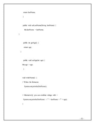 - 32 -
return lastName;
}
public void setLastName(String lastName) {
this.lastName = lastName;
}
public int getAge() {
return age;
}
public void setAge(int age) {
this.age = age;
}
void writeName() {
// Writes the firstname
System.out.println(firstName);
// Alternatively you can combine strings with +
System.out.println(firstName + " " + lastName + "" + age);
}
 