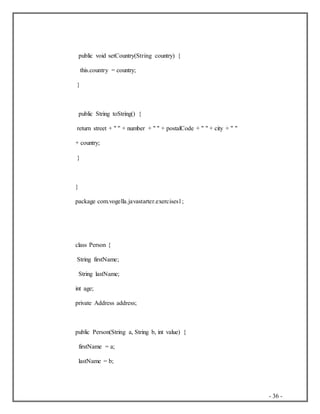 - 36 -
public void setCountry(String country) {
this.country = country;
}
public String toString() {
return street + " " + number + " " + postalCode + " " + city + " "
+ country;
}
}
package com.vogella.javastarter.exercises1;
class Person {
String firstName;
String lastName;
int age;
private Address address;
public Person(String a, String b, int value) {
firstName = a;
lastName = b;
 