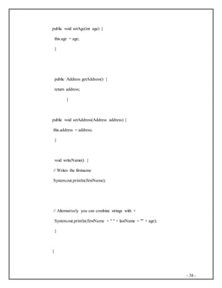 - 38 -
public void setAge(int age) {
this.age = age;
}
public Address getAddress() {
return address;
}
public void setAddress(Address address) {
this.address = address;
}
void writeName() {
// Writes the firstname
System.out.println(firstName);
// Alternatively you can combine strings with +
System.out.println(firstName + " " + lastName + "" + age);
}
}
 
