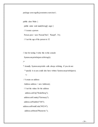 - 39 -
package com.vogella.javastarter.exercises1;
public class Main {
public static void main(String[] args) {
// I create a person
Person pers = new Person("Jim", "Knopf", 31);
// I set the age of the person to 32
// Just for testing I write this to the console
System.out.println(pers.toString());
/*
* Actually System.out.println calls always toString, if you do not
* specify it so you could also have written System.out.println(pers);
*/
// I create an address
Address address = new Address();
// I set the values for the address
address.setCity("Heidelberg");
address.setCountry("Germany");
address.setNumber("104");
address.setPostalCode("69214");
address.setStreet("Musterstr.");
 