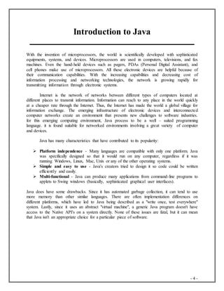 - 4 -
Introduction to Java
With the invention of microprocessors, the world is scientifically developed with sophisticated
equipments, systems, and devices. Microprocessors are used in computers, televisions, and fax
machines. Even the hand-held devices such as pagers, PDAs (Personal Digital Assistant), and
cell phones make use of microprocessors. All these electronic devices are helpful because of
their communication capabilities. With the increasing capabilities and decreasing cost of
information processing and networking technologies, the network is growing rapidly for
transmitting information through electronic systems.
Internet is the network of networks between different types of computers located at
different places to transmit information. Information can reach to any place in the world quickly
at a cheaper rate through the Internet. Thus, the Internet has made the world a global village for
information exchange. The emerging infrastructure of electronic devices and interconnected
computer networks create an environment that presents new challenges to software industries.
for this emerging computing environment, Java process to be a well – suited programming
language. it is found suitable for networked environments involving a great variety of computer
and devices.
Java has many characteristics that have contributed to its popularity:
 Platform independence - Many languages are compatible with only one platform. Java
was specifically designed so that it would run on any computer, regardless if it was
running Windows, Linux, Mac, Unix or any of the other operating systems.
 Simple and easy to use - Java's creators tried to design it so code could be written
efficiently and easily.
 Multi-functional - Java can produce many applications from command-line programs to
applets to Swing windows (basically, sophisticated graphical user interfaces).
Java does have some drawbacks. Since it has automated garbage collection, it can tend to use
more memory than other similar languages. There are often implementation differences on
different platforms, which have led to Java being described as a "write once, test everywhere"
system. Lastly, since it uses an abstract "virtual machine", a generic Java program doesn't have
access to the Native API's on a system directly. None of these issues are fatal, but it can mean
that Java isn't an appropriate choice for a particular piece of software.
 