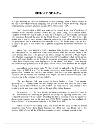 - 41 -
HISTORY OF JAVA
It is quite interesting to know the development of Java technology, which is widely accepted in
the area of networked/distributed computing. Java evolved from a project developing a language
for programming consumer electronic devices at Sun Microsystems, USA.
Sun’s Stealth Project in 1990 was aimed to do research in the area of application of
computers in the consumer electronics market. Bill Joy, James Gosling, Mike Sheridan, Patrick
Naughton (formerly the project leader of Sun’s Open Windows user environment), and several
other individuals discussed the ideas for the Stealth Project in January 1991.The vision of this
project was to develop smart consumer electronic devices that could all be centrally controlled
and programmed from a handheld-remote-control-like device. The Stealth group began to work
to achieve this goal. It was realized that a platform-independent development-environment was
needed.
Green Project was initiated by Patrick Naughton, Mike Sheridan, and James Gosling of
Sun Microsystems in 1991 (Members of the Stealth Project, which later became known as the
Green Project) The tasks of the project were divided amongst the members of Green Project.
Mike Sheridan concentrated on business development, Patrick Naughton worked on the graphics
system, and James Gosling was to identify the appropriate programming language for the Green
Project. Even though creating a new language was not the aim of Green Project, a new language
was created as a programming tool in this project since C++ was found unsuitable for the project.
An intelligent remote control called *7 (Star Seven) was delivered as the first product of
Green Project in 1992. It is a PDA- like device comprising of a new language oak, an operating
system called GreenOS, user interface, and hardware. This device was quite impressive to Sun
Executives. But no customer was interested in this project. The market was not conducive to this
type of device in the consumer electronics industry.
The new language Oak was created by James Gosling, a Green Team member,
specifically for *7. Gosling named the new language Oak because that name was struck while
looking at an oak three outside of his office window. The name Oak was later renamed to Java
in order to avoid legal issues since Oak was the name of an existing language.
In November 1992, the Green Project was incorporated under the name FirstPerson. In
1993. Time-Warner was demanding for proposals for set-top box operating systems and video-
on-demand technology with an objective of sending the data to consumer all over the country for
display on the television sets. At the same time (1993(, NCSA released the first graphical web
browser Mosaic 1.0, an easy-to-use front end to the World Wide Web.
When FirstPerson was bidding on the Time-Warner TV trial based on video-on-demand
technology, Time-Warner chose Silicon Graphics, Inc. (SGI) over Sun. Hence, half of the
members of FirstPerson left for SGI and the remaining members continued to work at Sun.
 