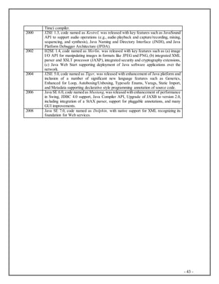 - 43 -
Time) compiler.
2000 J2SE 1.3, code named as Kestrel, was released with key features such as JavaSound
API to support audio operations (e.g., audio playback and capture/recording, mixing,
sequencing, and synthesis), Java Naming and Directory Interface (JNDI), and Java
Platform Debugger Architecture (JPDA).
2002 H2SE 1.4, code named as Merlin, was released with key features such as (a) image
I/O API for manipulating images in formats like JPEG and PNG, (b) integrated XML
parser and XSLT processor (JAXP), integrated security and cryptography extensions,
(c) Java Web Start supporting deployment of Java software applications over the
network.
2004 J2SE 5.0, code named as Tiger, was released with enhancement of Java platform and
inclusion of a number of significant new language features such as Generics,
Enhanced for Loop, Autoboxing/Unboxing, Typesafe Enums, Varags, Static Import,
and Metadata supporting declarative style programming annotation of source code.
2006 Java SE 6.0, code named as Mustang, was released with enhancement of performance
in Swing, JDBC 4.0 support, Java Compiler API, Upgrade of JAXB to version 2.0,
including integration of a StAX parser, support for pluggable annotations, and many
GUI improvements.
2008 Java SE 7.0, code named as Dolphin, with native support for XML recognizing its
foundation for Web services.
 