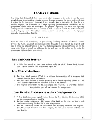 - 5 -
The Java Platform
One thing that distinguished Java from some other languages is its ability to run the same
compiled code across multiple operating systems. In other languages, the source code (code that
is written by the programmer), is compiled by a compiler into an executable file. This file is in
machine language, and is intended for a single operating system/processor combination, so the
programmer would have to re-compile the program seperately for each new operating
system/processor combination. Java is different in that it does not compile the code directly into
machine language code. Compilation creates bytecode out of the source code. Bytecode
generally looks something like this:
a7 f4 73 5a 1b 92 7d
When the code is run by the user, it is processed by something called the Java Virtual Machine
(JVM). The JVM is essentially an interpreter for the bytecode. It goes through the bytecode and
runs it. There are different versions of the JVM that are compatible with each OS and can run the
same code. There is virtually no difference for the end-user, but this makes it a lot easier for
programmers doing software development.
Java and Open Source:-
 In 2006 Sun started to make Java available under the GNU General Public License
(GPL). Oracle continues this project called OpenJDK.
Java Virtual Machine:-
 The Java virtual machine (JVM) is a software implementation of a computer that
executes programs like a real machine.
 The Java virtual machine is written specifically for a specific operating system, e.g. for
Linux a special implementation is required as well as for Windows.
 Java programs are compiled by the Java compiler into bytecode. The Java virtual machine
interprets this bytecode and executes the Java program.
Java Runtime Environment vs. Java Development Kit
 A Java distribution comes typically in two flavors, the Java Runtime Environment (JRE)
and the Java Development Kit (JDK).
 The Java runtime environment (JRE) consists of the JVM and the Java class libraries and
contains the necessary functionality to start Java programs.
 The JDK contains in addition the development tools necessary to create Java programs.
The JDK consists therefore of a Java compiler, the Java virtual machine, and the Java
class libraries.
 