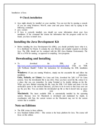 - 6 -
Installation of Java
 Check installation
 Java might already be installed on your machine. You can test this by opening a console
(if you are using Windows: Win+R, enter cmd and press Enter) and by typing in the
following command:
 java -version
 If Java is correctly installed, you should see some information about your Java
installation. If the command line returns the information that the program could not be
found, you have to install Java.
Installing the Java Development Kit
 Before installing the Java Development Kit (JDK), you should probably know what it is.
It is distributed by Oracle. It contains the core libraries and compiler required to develop
Java. The JDK should not be confused with the JRE (Java Runtime Environment). The
JRE is a JVM for running, as opposed to compiling, Java programs.
Downloading and Installing
 To download the JDK, go to
http://www.oracle.com/technetwork/java/javase/downloads/index.html. Click on "JDK
with NetBeans Bundle". Follow the instructions for downloading the JDK installation
file.
Windows: If you are running Windows, simply run the executable file and follow the
installation instructions.
Unix, Solaris, or Linux: For Linux and Unix, download the "jdk1 6.0" for Linux
systems. Save the downloaded file in any drive. Once you have saved the file, extract it to
a place that you can remember, by using Terminal or by double clicking on the file.
When you have finished extracting the file, copy the JDK 1.6.0 folder and paste it in the
usr/local(To paste to the usr/local directory, you have to be in root) so that every user can
use the java files. You can delete the downloaded zip file so that it doesn't take up space
on your drive.
Macintosh: The latest available JDK is automatically installed by the operating
system. Because Java for Macintosh is developed and maintained by Apple, in
coordination with Sun, the current version on the Macintosh may not be the current
version that is available
Note on Editions
 The JDK comes in three editions.
 Java Standard Edition (JSE) – This version is the basic platform for Java. The course will
focus on this edition.
 