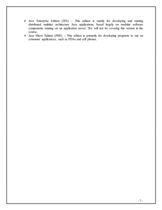 - 7 -
 Java Enterprise Edition (JEE) – This edition is mainly for developing and running
distributed multitier architecture Java applications, based largely on modular software
components running on an application server. We will not be covering this version in the
course.
 Java Micro Edition (JME) – This edition is primarily for developing programs to run on
consumer applicances, such as PDAs and cell phones.
 