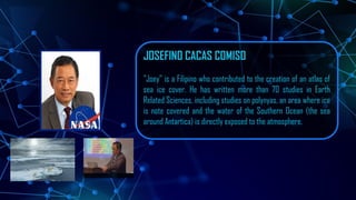 JOSEFINO CACAS COMISO
”Joey” is a Filipino who contributed to the creation of an atlas of
sea ice cover. He has written more than 70 studies in Earth
Related Sciences, including studies on polynyas, an area where ice
is note covered and the water of the Southern Ocean (the sea
around Antartica) is directly exposed to the atmosphere.
 