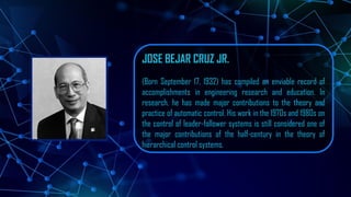 JOSE BEJAR CRUZ JR.
(Born September 17, 1932) has compiled an enviable record of
accomplishments in engineering research and education. In
research, he has made major contributions to the theory and
practice of automatic control. His work in the 1970s and 1980s on
the control of leader-follower systems is still considered one of
the major contributions of the half-century in the theory of
hierarchical control systems.
 