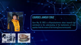 LOURDES JANSUY CRUZ
(born May 19, 1942) is aFilipinobiochemist whose research has
contributed to the understanding of the biochemistry of toxic
peptides from the venom of fish-huntingConusmarine snails.
 
