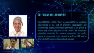DR. FABIAN MILLAR DAYRIT
(Born DECEMBER 4, 1953). “Toby” is recognized for his significant
achievements in the field of chemistry, spectroscopy and
environmental science which have contributed to the growth of
science and science education in the country. His researches
established standards for essential composition and quality
factors of commercial virgin coconut oil and how VCO can be
differentiated from refined coconut and copra oil.
 