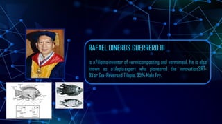 RAFAEL DINEROS GUERRERO III
is aFilipinoinventor of vermicomposting and vermimeal. He is also
known as atilapiaexpert who pioneered the innovationSRT-
95orSex-Reversed Tilapia, 95% Male Fry.
 