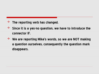  The reporting verb has changed.
 Since it is a yes-no question, we have to introduce the
connector IF.
 We are reporting Mike’s words, so we are NOT making
a question ourselves, consequently the question mark
disappears.
 