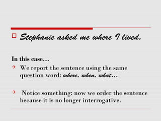  Stephanie asked me where I lived.
In this case…
 We report the sentence using the same
question word: where, when, what…
 Notice something: now we order the sentence
because it is no longer interrogative.
 