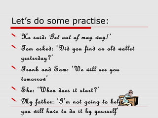 Let’s do some practise:
 He said: ‘Get out of may way!’
 Tom asked: ‘Did you find an old wallet
yesterday?’
 Frank and Sam: ‘We will see you
tomorrow’
 She: ‘When does it start?’
 My father: ‘I’m not going to help you,
you will have to do it by yourself’
 
