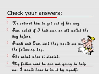 Check your answers:
 He ordered him to get out of his way.
 Tom asked if I had seen an old wallet the
day before.
 Frank and Sam said they would see us/me
the following day.
 She asked when it started.
 My father said he was not going to help
me, I would have to do it by myself.
 