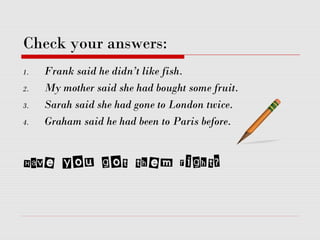 Check your answers:
1. Frank said he didn’t like fish.
2. My mother said she had bought some fruit.
3. Sarah said she had gone to London twice.
4. Graham said he had been to Paris before.
Have you got them right?
 