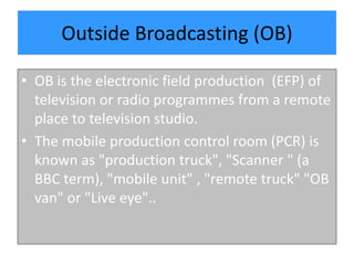 Outside Broadcasting (OB)
• OB is the electronic field production (EFP) of
television or radio programmes from a remote
place to television studio.
• The mobile production control room (PCR) is
known as "production truck", "Scanner " (a
BBC term), "mobile unit" , "remote truck" "OB
van" or "Live eye"..
 