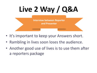 Live 2 Way / Q&A
• It's important to keep your Answers short.
• Rambling in lives soon loses the audience.
• Another good use of lives is to use them after
a reporters package
Interview between Reporter
and Presenter
 