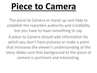 Piece to Camera
The piece to Camera or stand up cam help to
establish the reporters authority and Credibility
but you have to have something to say.
A piece to Camera should add information for
which you don't have pictures or make a point
that increases the viewer's understanding of the
story. Make sure that background to the piece of
camera is pertinant and interesting.
 