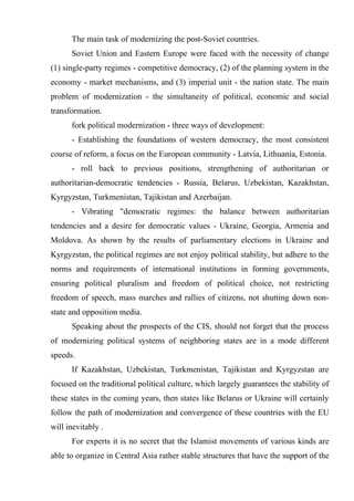The main task of modernizing the post-Soviet countries.
      Soviet Union and Eastern Europe were faced with the necessity of change
(1) single-party regimes - competitive democracy, (2) of the planning system in the
economy - market mechanisms, and (3) imperial unit - the nation state. The main
problem of modernization - the simultaneity of political, economic and social
transformation.
      fork political modernization - three ways of development:
      - Establishing the foundations of western democracy, the most consistent
course of reform, a focus on the European community - Latvia, Lithuania, Estonia.
      - roll back to previous positions, strengthening of authoritarian or
authoritarian-democratic tendencies - Russia, Belarus, Uzbekistan, Kazakhstan,
Kyrgyzstan, Turkmenistan, Tajikistan and Azerbaijan.
      - Vibrating "democratic regimes: the balance between authoritarian
tendencies and a desire for democratic values - Ukraine, Georgia, Armenia and
Moldova. As shown by the results of parliamentary elections in Ukraine and
Kyrgyzstan, the political regimes are not enjoy political stability, but adhere to the
norms and requirements of international institutions in forming governments,
ensuring political pluralism and freedom of political choice, not restricting
freedom of speech, mass marches and rallies of citizens, not shutting down non-
state and opposition media.
      Speaking about the prospects of the CIS, should not forget that the process
of modernizing political systems of neighboring states are in a mode different
speeds.
      If Kazakhstan, Uzbekistan, Turkmenistan, Tajikistan and Kyrgyzstan are
focused on the traditional political culture, which largely guarantees the stability of
these states in the coming years, then states like Belarus or Ukraine will certainly
follow the path of modernization and convergence of these countries with the EU
will inevitably .
      For experts it is no secret that the Islamist movements of various kinds are
able to organize in Central Asia rather stable structures that have the support of the
 