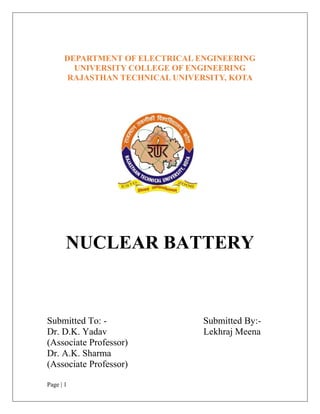 Page | 1
DEPARTMENT OF ELECTRICAL ENGINEERING
UNIVERSITY COLLEGE OF ENGINEERING
RAJASTHAN TECHNICAL UNIVERSITY, KOTA
NUCLEAR BATTERY
Submitted To: - Submitted By:-
Dr. D.K. Yadav Lekhraj Meena
(Associate Professor)
Dr. A.K. Sharma
(Associate Professor)
 