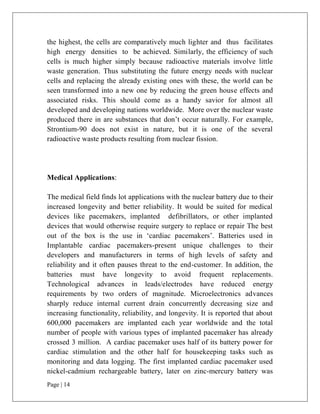 Page | 14
the highest, the cells are comparatively much lighter and thus facilitates
high energy densities to be achieved. Similarly, the efficiency of such
cells is much higher simply because radioactive materials involve little
waste generation. Thus substituting the future energy needs with nuclear
cells and replacing the already existing ones with these, the world can be
seen transformed into a new one by reducing the green house effects and
associated risks. This should come as a handy savior for almost all
developed and developing nations worldwide. More over the nuclear waste
produced there in are substances that don’t occur naturally. For example,
Strontium-90 does not exist in nature, but it is one of the several
radioactive waste products resulting from nuclear fission.
Medical Applications:
The medical field finds lot applications with the nuclear battery due to their
increased longevity and better reliability. It would be suited for medical
devices like pacemakers, implanted defibrillators, or other implanted
devices that would otherwise require surgery to replace or repair The best
out of the box is the use in ‘cardiac pacemakers’. Batteries used in
Implantable cardiac pacemakers-present unique challenges to their
developers and manufacturers in terms of high levels of safety and
reliability and it often pauses threat to the end-customer. In addition, the
batteries must have longevity to avoid frequent replacements.
Technological advances in leads/electrodes have reduced energy
requirements by two orders of magnitude. Microelectronics advances
sharply reduce internal current drain concurrently decreasing size and
increasing functionality, reliability, and longevity. It is reported that about
600,000 pacemakers are implanted each year worldwide and the total
number of people with various types of implanted pacemaker has already
crossed 3 million. A cardiac pacemaker uses half of its battery power for
cardiac stimulation and the other half for housekeeping tasks such as
monitoring and data logging. The first implanted cardiac pacemaker used
nickel-cadmium rechargeable battery, later on zinc-mercury battery was
 