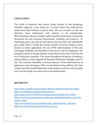 Page | 18
CONCLUSION
The world of tomorrow that science fiction dreams of and technology
manifests might be a very small one. It would reason that small devices
would need small batteries to power them. The use of power as heat and
electricity from radioisotope will continue to be indispensable.
Microelectronics advances sharply reduce internal current drain concurrently
decreasing size and increasing functionality, reliability, and longevity. As
technology grows, the need for more power and more heat will undoubtedly
grow along with it. Clearly the current research of nuclear batteries shows
promise in future applications for sure. With implementation of this new
technology credibility and feasibility of the device will be heightened. The
principal concern of nuclear batteries comes from the fact that it involves the
use of radioactive materials. This means throughout the process of making a
nuclear battery to final disposal all Radiation Protection Standards must be
met. The economic feasibility of nuclear batteries will be determined by its
applications and advantages. With several features being added to this little
wonder and other parallel laboratory works going on, nuclear cells are going
to be next best thing ever discovered in the human history.
REFERENCE
https://blog.voiceplus.com.au/atomic-battery-explained-is-this-the-future
https://en.wikipedia.org/wiki/Atomic_battery
https://phys.org/news/2018-06-prototype-nuclear-battery-power.html
https://www.wired.com/story/are-radioactive-diamond-batteries-a-cure-for-
nuclear-waste/
https://en.wikipedia.org/wiki/Radioisotope_thermoelectric_generator
https://en.wikipedia.org/wiki/Betavoltaic_device
 