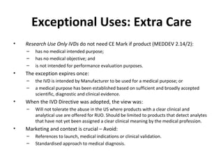 Exceptional Uses: Extra Care Research Use Only IVDs  do not need CE Mark if product  (MEDDEV 2.14/2): has no medical intended purpose; has no medical objective; and is not intended for performance evaluation purposes.  The exception expires once: the IVD is intended by Manufacturer to be used for a medical purpose; or a medical purpose has been established based on sufficient and broadly accepted scientific, diagnostic and clinical evidence. When the IVD Directive was adopted, the view was: Will not tolerate the abuse in the US where products with a clear clinical and analytical use are offered for RUO. Should be limited to products that detect analytes that have not yet been assigned a clear clinical meaning by the medical profession. Marketing and context is crucial – Avoid: References to launch, medical indications or clinical validation. Standardised approach to medical diagnosis. 