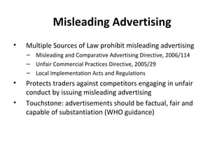Misleading Advertising Multiple Sources of Law prohibit misleading advertising Misleading and Comparative Advertising Directive, 2006/114 Unfair Commercial Practices Directive, 2005/29 Local Implementation Acts and Regulations Protects traders against competitors engaging in unfair conduct by issuing misleading advertising Touchstone: advertisements should be factual, fair and capable of substantiation (WHO guidance) 