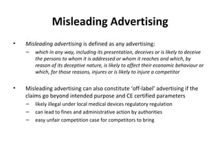 Misleading Advertising Misleading advertising  is defined as any advertising: which in any way, including its presentation, deceives or is likely to deceive the persons to whom it is addressed or whom it reaches and which, by reason of its deceptive nature, is likely to affect their economic behaviour or which, for those reasons, injures or is likely to injure a competitor Misleading advertising can also constitute  ‘off-label’ advertising if the claims go beyond intended purpose and CE certified parameters likely illegal under local medical devices regulatory regulation can lead to fines and administrative action by authorities easy unfair competition case for competitors to bring 