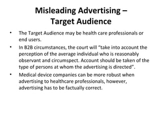 Misleading Advertising – Target Audience The  Target Audience may be health care professionals or end users. In B2B circumstances, the court will “take into account the perception of the average individual who is reasonably observant and circumspect. Account should be taken of the type of persons at whom the advertising is directed”.  Medical device companies can be more robust when advertising to healthcare professionals, however, advertising has to be factually correct. 