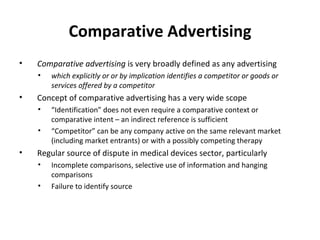 Comparative Advertising Comparative advertising  is very broadly defined as any advertising which explicitly or or by implication identifies a competitor or goods or services offered by a competitor Concept of comparative advertising has a very wide scope “ Identification” does not even require a comparative context or comparative intent – an indirect reference is sufficient “ Competitor” can be any company active on the same relevant market (including market entrants) or with a possibly competing therapy Regular source of dispute in medical devices sector, particularly  Incomplete comparisons, selective use of information and hanging comparisons Failure to identify source 