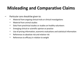 Misleading and Comparative Claims Particular care should be given to: Material from ongoing clinical trials or clinical investigations  Material from animal studies Data from preclinical studies or studies on healthy volunteers Emerging clinical or scientific opinion or practice Use of pricing information, economic evaluations and statistical information References to absolute risk and relative risk References to efficacy in relation to weight 