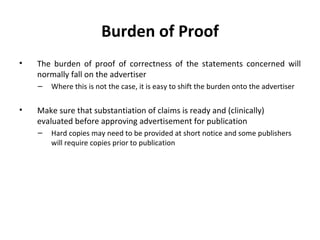 Burden of Proof The burden of proof of correctness of the statements concerned will normally fall on the advertiser Where this is not the case, it is easy to shift the burden onto the advertiser  Make sure that substantiation of claims is ready and (clinically) evaluated before approving advertisement for publication Hard copies may need to be provided at short notice and some publishers will require copies prior to publication 
