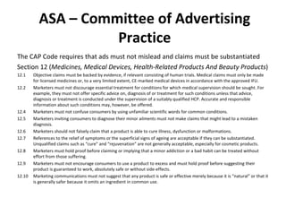 ASA – Committee of Advertising Practice The CAP Code requires that ads must not mislead and claims must be substantiated  Section 12 ( Medicines, Medical Devices, Health-Related Products And Beauty Products ) 12.1 Objective claims must be backed by evidence, if relevant consisting of human trials. Medical claims must only be made for licensed medicines or, to a very limited extent, CE-marked medical devices in accordance with the approved IFU. 12.2 Marketers must not discourage essential treatment for conditions for which medical supervision should be sought. For example, they must not offer specific advice on, diagnosis of or treatment for such conditions unless that advice, diagnosis or treatment is conducted under the supervision of a suitably qualified HCP. Accurate and responsible information about such conditions may, however, be offered. 12.4 Marketers must not confuse consumers by using unfamiliar scientific words for common conditions. 12.5 Marketers inviting consumers to diagnose their minor ailments must not make claims that might lead to a mistaken diagnosis.  12.6 Marketers should not falsely claim that a product is able to cure illness, dysfunction or malformations.  12.7 References to the relief of symptoms or the superficial signs of ageing are acceptable if they can be substantiated. Unqualified claims such as  “cure” and “rejuvenation” are not generally acceptable, especially for cosmetic products. 12.8 Marketers must hold proof before claiming or implying that a minor addiction or a bad habit can be treated without effort from those suffering. 12.9 Marketers must not encourage consumers to use a product to excess and must hold proof before suggesting their product is guaranteed to work, absolutely safe or without side-effects.  12.10 Marketing communications must not suggest that any product is safe or effective merely because it is  “natural” or that it is generally safer because it omits an ingredient in common use.  