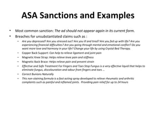 ASA Sanctions and Examples Most common sanction:  The ad should not appear again in its current form.  Breaches for unsubstantiated claims such as : Are you depressed? Are you stressed out? Are you ill and tired? Are you fed up with life? Are you experiencing financial difficulties? Are you going through mental and emotional conflict? Do you want more love and harmony in your life? Change your life by using Crystal Bed Therapy. Copper Back Support:  Can help to relieve ligament and joint pain Magnetic Knee Strap:  Helps relieve knee pain and stiffness   Magnetic Back Brace:  Helps relieve pain and prevent strain Effective and Safe Treatment For Fingers and Toes Stop Fungus is a very effective liquid that helps to eliminate fungus, discolouration and odour from fingers and toes … Correct Bunions Naturally This non-staining formula is a fast acting spray developed to relieve rheumatic and arthritic complaints such as painful and inflamed joints.  Providing pain relief for up to 24 hours 