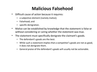 Malicious Falsehood Difficult cause of action because it requires: a subjective element (namely malice); Falsehood; and  specific denigration. Malice can be established by knowledge that the statement is false or without considering or caring whether the statement was true. The statement must specifically denigrate the claimant’s goods. The defendant’s goods are the best.  While such a statement implies that a competitor’s goods are not as good, it does not denigrate them.  General praise of the defendant’s goods will usually not be actionable.   