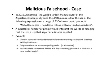 Malicious Falsehood - Case In 2010, Ajinomoto (the world’s largest manufacturer of the Aspartame) successfully sued the ASDA as a result of the use of the following expression on a range of ASDA’s own brand products:  “ No hidden nasties … no artificial colours or flavours and no aspartame”.  A substantial number of people would interpret the words as meaning that there is a risk that aspartame is to be avoided Example Claim in a detailed reimbursement dossier that drew comparisons with the three existing treatments Only one reference to the competing product (in a footnote) Would it make a difference if there was only competing product or if there was a clear market leader? 