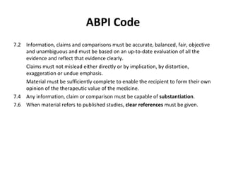 ABPI Code 7.2 Information, claims and comparisons must be accurate, balanced, fair, objective and unambiguous and must be based on an up-to-date evaluation of all the evidence and reflect that evidence clearly.  Claims must not mislead either directly or by implication, by distortion, exaggeration or undue emphasis. Material must be sufficiently complete to enable the recipient to form their own opinion of the therapeutic value of the medicine. 7.4  Any information, claim or comparison must be capable of  substantiation . 7.6  When material refers to published studies,  clear references  must be given. 