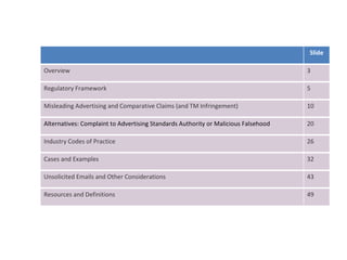 Slide Overview 3 Regulatory Framework 5 Misleading Advertising and Comparative Claims (and TM Infringement) 10 Alternatives: Complaint to Advertising Standards Authority or Malicious Falsehood 20 Industry Codes of Practice 26 Cases and Examples 32 Unsolicited Emails and Other Considerations 43 Resources and Definitions 49 