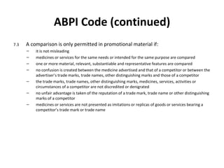 ABPI Code (continued) 7.3 A comparison is only permitted in promotional material if: it is not misleading medicines or services for the same needs or intended for the same purpose are compared one or more material, relevant, substantiable and representative features are compared no confusion is created between the medicine advertised and that of a competitor or between the advertiser ’ s trade marks, trade names, other distinguishing marks and those of a competitor the trade marks, trade names, other distinguishing marks, medicines, services, activities or circumstances of a competitor are not discredited or denigrated no unfair advantage is taken of the reputation of a trade mark, trade name or other distinguishing marks of a competitor medicines or services are not presented as imitations or replicas of goods or services bearing a competitor ’s  trade mark or trade name 